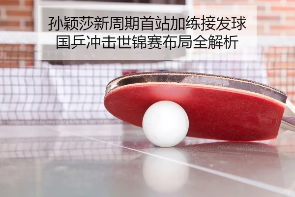 孙颖莎新周期首站加练接发球 国乒冲击世锦赛布局全解析