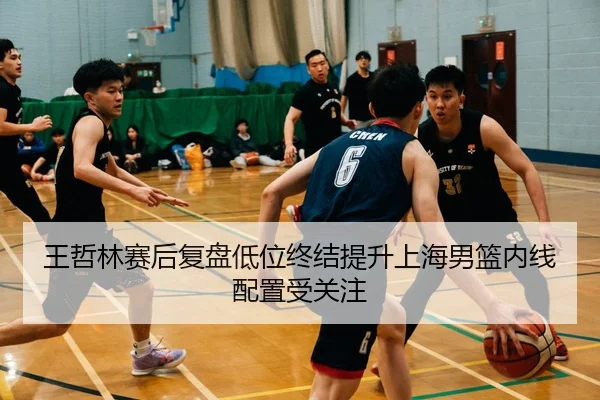 王哲林赛后复盘低位终结提升上海男篮内线配置受关注